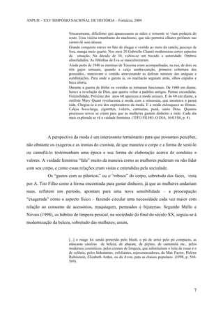 ANPUH – XXV SIMPÓSIO NACIONAL DE HISTÓRIA – Fortaleza, 2009.

Sinceramente, dificílimo que aparecessem as mãos e somente se viam pedaços do
rosto. Uma vitória retumbante do machismo, que não permitia olhares profanos nas
carnes de suas deusas.
Grande conquista esteve no fato de chegar o vestido ao meio da canela, pescoço de
fora, manga meio quarto. Nos anos 20 Gabrielle Chanel modernizou certos aspectos
da situação. Na década de 30, voltou-se um bocado a autoridade. Ombros
almofadados. As filhinhas de Eva se masculinizaram.
Ainda perto de 1940 as meninas de Teresina eram acompanhadas, na rua, de dois ou
três gajos sensuais, quando a calça samba-canção, primeira cobertura dos
possuídos., marcavam o vestido atravessando as defesas naturais das anáguas e
combinações. Para onde a garota ia, os machacás seguiam atrás, olhos cúpidos e
boca aberta.
Durante a guerra de Hitler os vestidos se tornaram funcionais. De 1940 em diante,
houve a revolução de Dior, que queria voltar a padrões antigos. Pernas escondidas.
Feminilidade. Próximo dos anos 60 apareceu a moda unissex. E de 60 em diante, a
estilista Mary Quant revoluciona a moda com a minissaia, que mostrava a perna
toda. Chegou-se à era dos exploradores da moda. E a moda enlouquece as fêmeas.
Calças boca-larga, cigarettes, t-shirts, camisetas, punk, santo Deus. Quantos
processos novos se criam para que as mulheres gastem dinheiro a rodo. Cada dia
mais explorada se vê a vaidade feminina. (TITO FILHO, O DIA, 16/03/88, p. 4).

A perspectiva da moda é um interessante termômetro para que possamos perceber,
não obstante os exageros e as ironias do cronista, de que maneira o corpo e a forma de vesti-lo
ou camuflá-lo testemunham uma época e sua forma de elaboração acerca de condutas e
valores. A vaidade feminina “fala” muito da maneira como as mulheres puderam ou não lidar
com seu corpo, e como essas relações eram vistas e entendidas pela sociedade.
Os “gastos com as plásticas” ou o “reboco” do corpo, sobretudo das faces, vista
por A. Tito Filho como a forma encontrada para gastar dinheiro, já que as mulheres andariam
nuas, refletem um período, apontam para uma nova sensibilidade – a preocupação
“exagerada” como o aspecto físico – fazendo circular uma necessidade cada vez maior com
relação ao consumo de acessórios, maquiagem, penteados e bijuterias. Segundo Mello e
Novais (1998), os hábitos de limpeza pessoal, na sociedade do final do século XX, seguiu-se à
modernização da beleza, sobretudo das mulheres; assim,

[...] o rouge foi sendo preterido pelo blush, o pó de arroz pelo pó compacto, as
máscaras caseiras de beleza, de abacate, de pepino, de camomila etc., pelos
modernos cosméticos, pelos cremes de limpeza, que substituíram o leite de rosas e o
de colônia, pelos hidratantes, esfoliantes, rejuvenescedores, da Max Factor, Helena
Rubinstein, Elizabeth Arden, ou da Avon, para as classes populares. (1998, p. 568569).

7

 