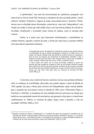 ANPUH – XXV SIMPÓSIO NACIONAL DE HISTÓRIA – Fortaleza, 2009.

A globalização, 5 esse surto da universalização do capitalismo, propagado com
maior êxito no fim do século XX, favoreceu a emergência de uma sociedade global, e assim
ofereceu “modelos” ditatoriais e fugazes de moda, atravessando muros e fronteiras. Porém,
mesmo com a velocidade dessas informações, conservou-se uma certa “independência” com
relação aos modos e rituais que cada cidade criava, com suas formas próprias de articular às
novidades, modificando e inventando outras formas de códigos, como as narradas pelo
cronista.
Porém, se a moda serve para demonstrar transformações e sensibilidades na
conduta feminina, segundo o registro do autor, a forma que cada classe a consome também
serve para indicar importantes mudanças:

A chamada alta costura, de empresários inteligentes, costureiros que gastam fortunas
em publicidade, faz que as fêmeas enlouqueçam. Criaram-se os clubes sociais e de
uísque, sob capa de caridade cristã, para desfile de vestidos caríssimos, comprados a
peso de ouro, nas butiques que enriquecem as proprietárias. Gastando a rodo, a
mulher do soçaite precisa de muito cobre, finanças fortes, a fim de que acompanhe a
moda e sustente o hobby alegre dos comes e bebes e recepções festivas.
A classe média, sem renda, sem as cousas da barriga, compram os panos nos
queimas das lojas vendedoras, custando os olhos da cara tirando o dinheiro contado
para os pirões de cada dia, não pode sustentar os desejos de três ou quatro mocinhas
que reclamam dos pais sandálias, desodorante, xampu e tecido de cetim, fora jeans e
us-top, que elas vêem noite após noite nos anúncios de televisão (O DIA,
21/03/1988, p. 4).

A televisão, nesse cenário de fascínio comercial, exerceu uma profunda influência
sobre as mudanças de sensibilidade, observadas com grande impacto a partir da década de
1950, quando veio para o Brasil, pela iniciativa de Chateaubriand, sendo visceral também
para a expansão dos movimentos sociais na década de 1960, como o Movimento Negro, o
Feminino e o Pacifista. A emergência de uma realidade televisiva provocou um choque que
mobilizou uma quantidade enorme de mercadorias, que passaram a fazer parte e a transformar
cotidianamente os “hábitos, as maneiras de julgar, eleger, sentir e perceber a vida em
sociedade” (ZENHA, 2000, p. 237).

5

Segundo as análises de Santos, a globalização é o “resultado das ações que asseguram a emergência de um
mercado dito global, responsável pelo essencial dos processos políticos atualmente eficazes [...] e possuem
alguns fatores como: a unicidade da técnica, a convergência dos momentos, a cognoscibilidade do planeta e a
existência de um motor único na história, a mais-valia globalizada” (2005, p.23-24).

8

 