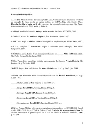 ANPUH – XXV SIMPÓSIO NACIONAL DE HISTÓRIA – Fortaleza, 2009.

Referencias Bibliográficas
ALMEIDA, Maria Hermínia Tavares de; WEIS, Luiz. Carro-zero e pau-de-arara: o cotidiano
da oposição de classe média ao regime militar. In: SCHWARCZ, Lilia Moritz (Org.).
História da vida privada no Brasil: contrastes da intimidade contemporânea. São Paulo:
Companhia das Letras, 2000. Vol 4. p. 319-410.
CARLOS, Ana Fani Alessandri. O lugar no/do mundo. São Paulo: HUCITEC, 2000.
CERTEAU, Michel de. A cultura no plural. 3 ed. Campinas: Papirus, 1997.
CHARTIER, Roger. A história cultural: entre práticas e representações. Lisboa: Difel, 1990.
CHOAY, Françoise. O urbanismo: utopias e realidades (uma antologia). São Paulo:
Perspectiva, 2003.
GINZBURG, Carlo. Raízes de um paradigma indiciário. In: ______. Mito, emblemas, sinais.
São Paulo. Companhia das Letras,1990.
NORA, Pierre. Entre memória e história: a problemática dos lugares. Projeto História, São
Paulo, n. 10, p. 7-28, dez. 1993.
SOIHET, Raquel. O sexo difamado. In: Nossa História, ano 1, n. 3, p. 14-21, jan. 2004.

TITO FILHO, Arimathéa. Ainda cidade descaracterizada. In: Notícias Acadêmicas, n. 36, p.
9. dez. 1988.
______. Mulher. Jornal O DIA, Teresina, 12 mar. 1988, p. 4.
______. Roupa. Jornal O DIA, Teresina, 16 mar. 1988, p. 4.
______. Emprego. Jornal O DIA, Teresina, 21mar. 1988, p. 4.
______. Feminismo. Jornal O DIA, Teresina, 25 mar. 1988. p. 4.
______. Empacotamento. Jornal O DIA, Teresina, 19 maio 1988, p. 4.
ZENHA, Celeste. Mídia e informação no cotidiano contemporâneo. In: REIS FILHO, Daniel
Aarão; FERREIRA, Jorge; ZENHA, Celeste (Org.). O século XX o tempo das dúvidas: do
declínio das utopias às globalizações. vol 3. Rio de Janeiro: Civilização Brasileira, 2000.
p.225-248.

9

 