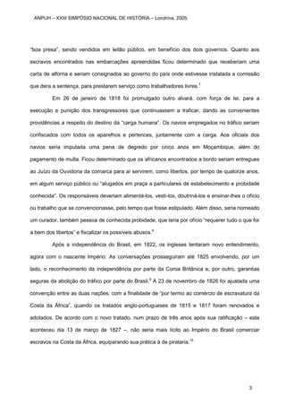 “boa presa”, sendo vendidos em leilão público, em benefício dos dois governos. Quanto aos
escravos encontrados nas embarcações apreendidas ficou determinado que receberiam uma
carta de alforria e seriam consignados ao governo do país onde estivesse instalada a comissão
que dera a sentença, para prestarem serviço como trabalhadores livres.7
Em 26 de janeiro de 1818 foi promulgado outro alvará, com força de lei, para a
execução e punição dos transgressores que continuassem a traficar, dando as convenientes
providências a respeito do destino da “carga humana”. Os navios empregados no tráfico seriam
confiscados com todos os aparelhos e pertences, juntamente com a carga. Aos oficiais dos
navios seria imputada uma pena de degredo por cinco anos em Moçambique, além do
pagamento de multa. Ficou determinado que os africanos encontrados a bordo seriam entregues
ao Juízo da Ouvidoria da comarca para aí servirem, como libertos, por tempo de quatorze anos,
em algum serviço público ou “alugados em praça a particulares de estabelecimento e probidade
conhecida”. Os responsáveis deveriam alimentá-los, vesti-los, doutriná-los e ensinar-lhes o ofício
ou trabalho que se convencionasse, pelo tempo que fosse estipulado. Além disso, seria nomeado
um curador, também pessoa de conhecida probidade, que teria por ofício “requerer tudo o que for
a bem dos libertos” e fiscalizar os possíveis abusos.8
Após a independência do Brasil, em 1822, os ingleses tentaram novo entendimento,
agora com o nascente Império. As conversações prosseguiram até 1825 envolvendo, por um
lado, o reconhecimento da independência por parte da Coroa Britânica e, por outro, garantias
seguras da abolição do tráfico por parte do Brasil.9
A 23 de novembro de 1826 foi ajustada uma
convenção entre as duas nações, com a finalidade de “por termo ao comércio de escravatura da
Costa da África”, quando os tratados anglo-portugueses de 1815 e 1817 foram renovados e
adotados. De acordo com o novo tratado, num prazo de três anos após sua ratificação – esta
aconteceu dia 13 de março de 1827 –, não seria mais lícito ao Império do Brasil comerciar
escravos na Costa da África, equiparando sua prática à de pirataria.10
ANPUH – XXIII SIMPÓSIO NACIONAL DE HISTÓRIA – Londrina, 2005.
3
 