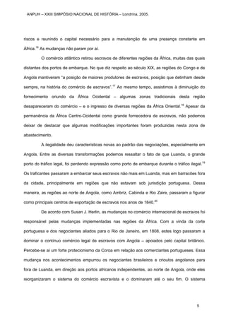riscos e reunindo o capital necessário para a manutenção de uma presença constante em
África.16
As mudanças não param por aí.
O comércio atlântico retirou escravos de diferentes regiões da África, muitas das quais
distantes dos portos de embarque. No que diz respeito ao século XIX, as regiões do Congo e de
Angola mantiveram “a posição de maiores produtores de escravos, posição que detinham desde
sempre, na história do comércio de escravos”.17
Ao mesmo tempo, assistimos à diminuição do
fornecimento oriundo da África Ocidental – algumas zonas tradicionais desta região
desapareceram do comércio – e o ingresso de diversas regiões da África Oriental.18
Apesar da
permanência da África Centro-Ocidental como grande fornecedora de escravos, não podemos
deixar de destacar que algumas modificações importantes foram produzidas nesta zona de
abastecimento.
A ilegalidade deu características novas ao padrão das negociações, especialmente em
Angola. Entre as diversas transformações podemos ressaltar o fato de que Luanda, o grande
porto do tráfico legal, foi perdendo expressão como porto de embarque durante o tráfico ilegal.19
Os traficantes passaram a embarcar seus escravos não mais em Luanda, mas em barracões fora
da cidade, principalmente em regiões que não estavam sob jurisdição portuguesa. Dessa
maneira, as regiões ao norte de Angola, como Ambriz, Cabinda e Rio Zaire, passaram a figurar
como principais centros de exportação de escravos nos anos de 1840.20
De acordo com Susan J. Herlin, as mudanças no comércio internacional de escravos foi
responsável pelas mudanças implementadas nas regiões da África. Com a vinda da corte
portuguesa e dos negociantes aliados para o Rio de Janeiro, em 1808, estes logo passaram a
dominar o contínuo comércio legal de escravos com Angola – apoiados pelo capital britânico.
Percebe-se aí um forte protecionismo da Coroa em relação aos comerciantes portugueses. Essa
mudança nos acontecimentos empurrou os negociantes brasileiros e crioulos angolanos para
fora de Luanda, em direção aos portos africanos independentes, ao norte de Angola, onde eles
reorganizaram o sistema do comércio escravista e o dominaram até o seu fim. O sistema
ANPUH – XXIII SIMPÓSIO NACIONAL DE HISTÓRIA – Londrina, 2005.
5
 