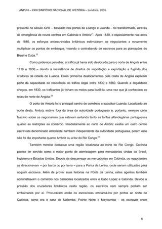 presente no século XVIII – baseado nos portos de Loango e Luanda – foi transformado, através
da emergência de novos centros em Cabinda e Ambriz21
. Após 1830, e especialmente nos anos
de 1840, os esforços antiescravistas britânicos estimularam os negociantes a novamente
multiplicar os pontos de embarque, visando o contrabando de escravos para as plantações do
Brasil e Cuba.22
Como podemos perceber, o tráfico já havia sido deslocado para o norte de Angola entre
1810 e 1830 – devido à inexistência de direitos de importação e exportação e fugindo dos
credores da cidade de Luanda. Estes primeiros deslocamentos pela costa de Angola explicam
parte da capacidade de resistência do tráfico ilegal entre 1830 e 1860. Quando a ilegalidade
chegou, em 1830, os traficantes já tinham os meios para burlá-la, uma vez que já conheciam as
rotas do norte de Angola.23
O porto de Ambriz foi o principal centro de comércio a substituir Luanda. Localizado ao
norte desta, Ambriz estava fora da área da autoridade portuguesa e, portanto, exerceu certo
fascínio sobre os negociantes que estavam evitando tanto as tarifas alfandegárias portuguesas
quanto as restrições ao comércio. Imediatamente ao norte de Ambriz existia um outro centro
escravista denominado Ambrizete, também independente da autoridade portuguesa, porém este
não foi tão importante quanto Ambriz ou a foz do Rio Congo.24
Também merece destaque uma região localizada ao norte do Rio Congo. Cabinda
parece ter servido como o maior ponto de aterrissagem para mercadorias vindas do Brasil,
Inglaterra e Estados Unidos. Depois de descarregar as mercadorias em Cabinda, os negociantes
as direcionavam – por barco ou por terra – para a Ponta da Lenha, onde seriam utilizadas para
adquirir escravos. Além de prover suas feitorias na Ponta da Lenha, estes agentes também
administravam o comércio nos barracões localizados entre o Cabo Lopez e Cabinda. Devido à
pressão dos cruzadores britânicos nesta região, os escravos nem sempre podiam ser
embarcados por aí. Procuravam então os escravistas embarcá-los por portos ao norte de
Cabinda, como era o caso de Malemba, Pointe Noire e Mayoumba – os escravos eram
ANPUH – XXIII SIMPÓSIO NACIONAL DE HISTÓRIA – Londrina, 2005.
6
 