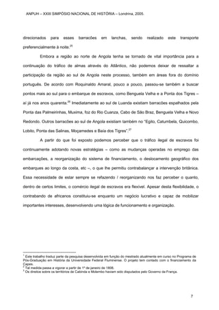 direcionados para esses barracões em lanchas, sendo realizado este transporte
preferencialmente à noite.25
Embora a região ao norte de Angola tenha se tornado de vital importância para a
continuação do tráfico de almas através do Atlântico, não podemos deixar de ressaltar a
participação da região ao sul de Angola neste processo, também em áreas fora do domínio
português. De acordo com Roquinaldo Amaral, pouco a pouco, passou-se também a buscar
pontos mais ao sul para o embarque de escravos, como Benguela Velha e a Ponta dos Tigres –
aí já nos anos quarenta.26
Imediatamente ao sul de Luanda existiam barracões espalhados pela
Ponta das Palmeirinhas, Muxima, foz do Rio Cuanza, Cabo de São Braz, Benguela Velha e Novo
Redondo. Outros barracões ao sul de Angola existiam também no “Egito, Catumbela, Quicombo,
Lobito, Ponta das Salinas, Moçamedes e Baía dos Tigres”.27
A partir do que foi exposto podemos perceber que o tráfico ilegal de escravos foi
continuamente adotando novas estratégias – como as mudanças operadas no emprego das
embarcações, a reorganização do sistema de financiamento, o deslocamento geográfico dos
embarques ao longo da costa, etc –, o que lhe permitiu contrabalançar a intervenção britânica.
Essa necessidade de estar sempre se refazendo / reorganizando nos faz perceber o quanto,
dentro de certos limites, o comércio ilegal de escravos era flexível. Apesar desta flexibilidade, o
contrabando de africanos constituiu-se enquanto um negócio lucrativo e capaz de mobilizar
importantes interesses, desenvolvendo uma lógica de funcionamento e organização.
1
Este trabalho traduz parte da pesquisa desenvolvida em função do mestrado atualmente em curso no Programa de
Pós-Graduação em História da Universidade Federal Fluminense. O projeto tem contado com o financiamento da
Capes.
2
Tal medida passa a vigorar a partir de 1º de janeiro de 1808.
3
Os direitos sobre os territórios de Cabinda e Molembo haviam sido disputados pelo Governo da França.
ANPUH – XXIII SIMPÓSIO NACIONAL DE HISTÓRIA – Londrina, 2005.
7
 