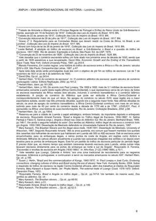 4
“Tratado de Amizade e Aliança entre o Príncipe Regente de Portugal e El-Rey do Reino Unido da Grã-Bretanha e
Irlanda, assinado em 19 de fevereiro de 1810”, Collecção das Leis do Império do Brasil, 1810. BN.
5
“Tratado de 22 de Janeiro de 1815”, Collecção das Leis do Império do Brasil, 1815. BN.
6
“Convenção Adicional de 28 de julho de 1817”, Collecção das Leis do Império do Brasil, 1817. BN.
7
“Anexo nº 3: Regulamento para as Comissões Mistas que devem residir na Costa da África, no Brasil, e em
Londres”, Collecção das Leis do Império do Brasil, 1817. BN.
8
“Alvará com força de lei de 26 de janeiro de 1818”, Collecção das Leis do Império do Brasil, 1818. BN.
9
Leslie Bethell, A abolição do tráfico de escravos no Brasil: a Grã-Bretanha, o Brasil e a questão do tráfico de
escravos, 1807-1869. Rio de Janeiro: Expressão e Cultura; São Paulo: Ed. da USP, 1976.
10
“Convenção de 23 de novembro de 1826”, Collecção das Leis do Império do Brasil, 1826. BN.
11
Vale ressaltar que o comércio escravista sofreu um forte abalo nos primeiros anos da década de 1830, sendo que
a partir de 1835 assistimos a sua recuperação. David Eltis, Economic Growth and the Ending of the Transatlantic
Slave Trade. New York: Oxford University Press, 1987, pp.243-4.
12
Manolo Florentino, Em costas negras: uma história do tráfico de escravos entre a África e o Rio de Janeiro: séculos
XVIII e XIX. São Paulo: Companhia das Letras, 1997, p.47.
13
Após esta data ainda serão promulgadas duas leis com o objetivo de pôr fim ao tráfico de escravos: Lei de 7 de
novembro de 1831 e Lei de 4 de setembro de 1850.
14
David Eltis, Op.cit., pp.243-4.
15
Herbert Klein, “O fim do comércio de escravos”. In: O comércio atlântico de escravos: quatro séculos de comércio
esclavagista. Lisboa: Editora Replicação, 2002, pp.191-2.
16
Herbert Klein, Idem, pp.191-200.
17
Herbert Klein, Idem, p.195. De acordo com Paul Lovejoy: “De 1600 a 1800, mais de 3,1 milhões de escravos foram
embarcados somente a partir desta região [África Centro-Ocidental], o que representava cerca de um terço de todos
os escravos exportados da África nesses dois séculos, incluindo o comércio transatlântico e o comércio islâmico
estabelecido. A porção do comércio do Atlântico que pode ser atribuída à África Centro-Ocidental é
correspondentemente maior do que um terço. No apogeu do comércio no século XVIII, essa região era a maior
exportadora isolada, exceto nas três primeiras décadas, quando era a segunda maior fonte. Nas últimas décadas do
século, os anos de apogeu do comércio transatlântico, a África Centro-Ocidental contribuiu com mais de um terço,
subindo para mais de 40 por cento do comércio desde a década de 1770 até a de 1790”. LOVEJOY, Paul. A
escravidão na África: uma história de suas transformações. Rio de Janeiro: Civilização Brasileira, 2002, p.98.
18
Herbert Klein, Op. cit., pp.195-6.
19
Reservou-se para a cidade de Luanda o papel estratégico, embora limitado, de importante depósito e entreposto
de escravos. Roquinaldo Amaral Ferreira. “Brasil e Angola no Tráfico Ilegal de Escravos, 1830-1860”. In: Selma
Pantoja e Flávio S. Saraiva (orgs.). Angola e Brasil nas rotas do Atlântico Sul. Rio de Janeiro: Berthand Brasil, 1999,
pp.146-7. Ver ainda o seguinte trabalho do autor: Dos sertões ao Atlântico: tráfico ilegal de escravos e comércio lícito
em Angola, 1830-1860. Dissertação de Mestrado defendida na Universidade Federal do Rio de Janeiro, 1997.
20
Mary Karasch, The Brazilian Slavers and the illegal slave trade, 1836-1851. Dissertação de Mestrado, University of
Wisconsin, 1967. Segundo Roquinaldo Amaral, “Até os anos quarenta, era comum que fossem mantidos nos quintais
dos casarões dos traficantes de escravos que habitavam em Luanda até 300 ou 400 escravos. Dali os escravos eram
encaminhados, para os embarques ilegais, a vários pontos da costa de Angola, em regiões como Ambriz e
Ambrizete. Milhares de cativos afluíam anualmente a Luanda nas caravanas chegadas dos sertões e só depois eram
levados para os pontos de embarques ilegais. Este foi um padrão do tráfico de escravos particular do período ilegal.
É preciso dizer que, ao mesmo tempo que existiam caravanas levando escravos para Luanda, várias outras rotas
levavam escravos diretamente para os portos de embarque ao norte e sul de Angola”. Roquinaldo A. Ferreira,
“Escravidão e revoltas de escravos em Angola (1830-1860)”. In: Afro-Ásia, 21-22 (1998-1999), p.10-1.
21
Vale ressaltar que Loango, Cabinda e Ambriz “era uma zona tradicional de recrutamento para os negreiros
franceses, britânicos e portugueses, e continuaram a servir os mercados americanos no século XIX”. Herbert Klein,
Op. cit., p.195.
22
Susan J. Herlin, “Brazil and the commercialization of Kongo, 1840-1870”. In: Paul Lovejoy e José Curto. Enslaving
connections: changing cultures of Africa and Brazil during the era of slavery. New York: Humanity Books, 2004. Sobre
a dispersão do tráfico de escravos na região Centro-Ocidental africana, além dos trabalhos já citados de Roquinaldo
Ferreira, Mary Karasch e Susan Herlin, ver: Phyllis Martin, The external trade of Loango Coast, 1576-1870. Oxford:
Clarendon Press, 1972.
23
Roquinaldo Ferreira, Brasil e Angola no tráfico ilegal..., Op.cit., pp.147-8. Ver também, do mesmo autor, Dos
sertões ao atlântico. Op. cit.
24
Mary Karasch, The Brazilian slavers..., Op.cit., pp.48-50.
25
Mary Karasch, Idem, p.51.
26
Roquinaldo Amaral, Brasil e Angola no tráfico ilegal..., Op.cit., p.149.
27
Mary Karasch, The Brazilian slavers..., Op.cit., pp.52-3.
ANPUH – XXIII SIMPÓSIO NACIONAL DE HISTÓRIA – Londrina, 2005.
8
 