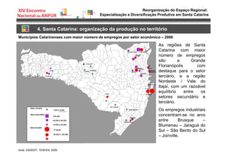 Reorganização do Espaço Regional:
Especialização e Diversificação Produtiva em Santa Catarina
4. Santa Catarina: organização da produção no território
10.000 a 50.000
Municípios Catarinenses com maior número de empregos por setor econômico – 2006
fonte: SIEBERT; TENFEN, 2009.
As regiões de Santa
Catarina com maior
número de empregos
são a Grande
Florianópolis com
destaque para o setor
terciário, e a região
Nordeste / Vale do
Itajaí, com um razoável
equilíbrio entre os
setores secundário e
terciário.
Os empregos industriais
concentram-se no arco
entre Brusque –
Blumenau – Jaraguá do
Sul – São Bento do Sul
– Joinville.
 