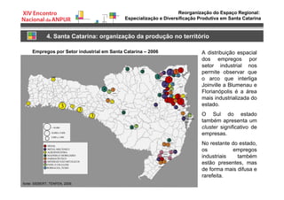 Reorganização do Espaço Regional:
Especialização e Diversificação Produtiva em Santa Catarina
4. Santa Catarina: organização da produção no território
Empregos por Setor industrial em Santa Catarina – 2006
fonte: SIEBERT; TENFEN, 2009.
A distribuição espacial
dos empregos por
setor industrial nos
permite observar que
o arco que interliga
Joinville a Blumenau e
Florianópolis é a área
mais industrializada do
estado.
O Sul do estado
também apresenta um
cluster significativo de
empresas.
No restante do estado,
os empregos
industriais também
estão presentes, mas
de forma mais difusa e
rarefeita.
 