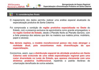 Reorganização do Espaço Regional:
Especialização e Diversificação Produtiva em Santa Catarina
5. considerações finais
O mapeamento dos dados permitiu realizar uma análise espacial atualizada da
especialização produtiva de Santa Catarina.
Foi comprovada a condição de região produtiva especializada no Oeste do
Estado, com a presença exclusiva da agroindústria como grande empregadora; e
na região Central do Estado, desde o Planalto Norte ao Planalto Serrano, com
a forte presença dos setores que têm na madeira sua matéria prima: mobiliário,
papel e celulose.
Nas demais regiões, o modelo monofuncional parece não mais abranger a
realidade atual, pois encontramos mais diversificação do que
especialização.
Concluímos, assim, que a distribuição espacial da atividade produtiva em Santa
Catarina está evoluindo de uma nítida especialização regional para uma
maior diversidade no Leste do Estado, que aparece claramente com uma
dinâmica produtiva multifuncional, repetindo o padrão litorâneo de
urbanização densificada de outros estados.
 