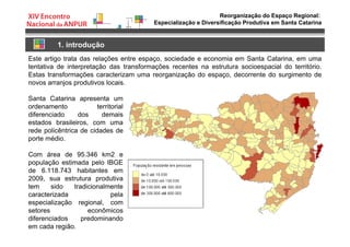 Reorganização do Espaço Regional:
Especialização e Diversificação Produtiva em Santa Catarina
1. introdução
Este artigo trata das relações entre espaço, sociedade e economia em Santa Catarina, em uma
tentativa de interpretação das transformações recentes na estrutura socioespacial do território.
Estas transformações caracterizam uma reorganização do espaço, decorrente do surgimento de
novos arranjos produtivos locais.
Santa Catarina apresenta um
ordenamento territorial
diferenciado dos demais
estados brasileiros, com uma
rede policêntrica de cidades de
porte médio.
Com área de 95.346 km2 e
população estimada pelo IBGE
de 6.118.743 habitantes em
2009, sua estrutura produtiva
tem sido tradicionalmente
caracterizada pela
especialização regional, com
setores econômicos
diferenciados predominando
em cada região.
 