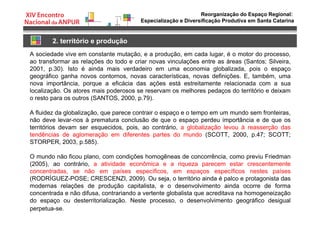 Reorganização do Espaço Regional:
Especialização e Diversificação Produtiva em Santa Catarina
2. território e produção
A sociedade vive em constante mutação, e a produção, em cada lugar, é o motor do processo,
ao transformar as relações do todo e criar novas vinculações entre as áreas (Santos; Silveira,
2001, p.30). Isto é ainda mais verdadeiro em uma economia globalizada, pois o espaço
geográfico ganha novos contornos, novas características, novas definições. E, também, uma
nova importância, porque a eficácia das ações está estreitamente relacionada com a sua
localização. Os atores mais poderosos se reservam os melhores pedaços do território e deixam
o resto para os outros (SANTOS, 2000, p.79).
A fluidez da globalização, que parece contrair o espaço e o tempo em um mundo sem fronteiras,
não deve levar-nos à prematura conclusão de que o espaço perdeu importância e de que os
territórios devam ser esquecidos, pois, ao contrário, a globalização levou à reasserção das
tendências de aglomeração em diferentes partes do mundo (SCOTT, 2000, p.47; SCOTT;
STORPER, 2003, p.585).
O mundo não ficou plano, com condições homogêneas de concorrência, como previu Friedman
(2005), ao contrário, a atividade econômica e a riqueza parecem estar crescentemente
concentradas, se não em países específicos, em espaços específicos nestes países
(RODRÍGUEZ-POSE; CRESCENZI, 2009). Ou seja, o território ainda é palco e protagonista das
modernas relações de produção capitalista, e o desenvolvimento ainda ocorre de forma
concentrada e não difusa, contrariando a vertente globalista que acreditava na homogeneização
do espaço ou desterritorialização. Neste processo, o desenvolvimento geográfico desigual
perpetua-se.
 