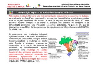 Reorganização do Espaço Regional:
Especialização e Diversificação Produtiva em Santa Catarina
3. distribuição espacial da atividade econômica no Brasil
Até meados do século XX, havia uma forte concentração populacional e econômica no Sudeste,
especialmente em São Paulo, que resultou em grandes desigualdades econômicas e sociais
entre as regiões brasileiras. No entanto, a partir da segunda metade do século XX, essa
dinâmica regional começou a se alterar. A evolução nos sistemas de transporte e de
comunicação possibilitou uma integração econômica globalizada, no período em que se
desenvolveu o que Milton Santos denominou de meio técnico-científico-informacional (SANTOS;
SILVEIRA, 2001).
O crescimento das produções industrial,
agrícola e mineral, a expansão e melhoria da
infra-estrutura (transportes, energia elétrica,
telecomunicações), a mudança da capital
para Brasília, o acelerado processo de
urbanização e a criação do sistema de
incentivos ao desenvolvimento regional
acarretaram uma mudança no padrão
locacional das atividades econômicas, com
desconcentração industrial, expansão das
fronteiras agropecuária e mineral,
crescimento e desconcentração dos serviços
(REZENDE; TAFNER, 2005, p. 160).
 