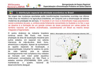 Reorganização do Espaço Regional:
Especialização e Diversificação Produtiva em Santa Catarina
3. distribuição espacial da atividade econômica no Brasil
Na origem das mudanças apontadas estão transformações importantes ocorridas nos últimos
trinta anos na indústria e na agricultura brasileiras, em conjunto com a dinamização de setores
modernos da prestação de serviços. O resultado é um novo e diversificado mapa populacional,
social e produtivo do país, e, embora ainda fortemente concentrado no Sudeste e no Sul, o que
se observa é a formação de um grande número de áreas produtivas em várias partes do
território nacional, em setores diversificados, caracterizando um Brasil ao mesmo tempo
integrado e fragmentado.
O centro dinâmico da indústria brasileira
continua sendo São Paulo, mas houve
ampliação da área de localização industrial para
outros estados, em especial nos setores
intensivos de mão-de-obra: têxtil, fumo,
alimentícios e calçados. Apesar de aumentarem
as opções espaciais de localização, a
desconcentração industrial foi seletiva do ponto
de vista setorial, pois os setores
tecnologicamente mais complexos e/ou voltados
ao mercado com maior poder aquisitivo
continuaram concentrados em São Paulo e
estados vizinhos (POCHMANN, 2004, p.60),
mantendo-se o quadro nacional de
desenvolvimento desigual.
 