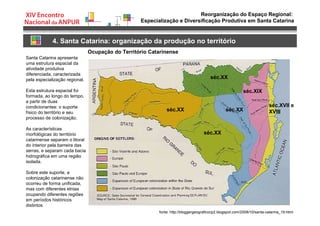 Reorganização do Espaço Regional:
Especialização e Diversificação Produtiva em Santa Catarina
4. Santa Catarina: organização da produção no território
Ocupação do Território Catarinense
séc.XVII e
XVIII
séc.XIX
séc.XX
séc.XX
séc.XX
séc.XX
fonte: http://bloggergeograficocp2.blogspot.com/2008/10/santa-catarina_19.html.
Santa Catarina apresenta
uma estrutura espacial da
atividade produtiva
diferenciada, caracterizada
pela especialização regional.
Esta estrutura espacial foi
formada, ao longo do tempo,
a partir de duas
condicionantes: o suporte
físico do território e seu
processo de colonização.
As características
morfológicas do território
catarinense separam o litoral
do interior pela barreira das
serras, e separam cada bacia
hidrográfica em uma região
isolada.
Sobre este suporte, a
colonização catarinense não
ocorreu de forma unificada,
mas com diferentes etnias
ocupando diferentes regiões
em períodos históricos
distintos
 