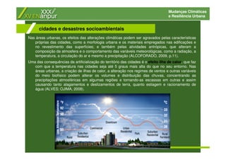 Mudanças Climáticas
e Resiliência Urbana
Nas áreas urbanas, os efeitos das alterações climáticas podem ser agravados pelas características
próprias das cidades, como a morfologia urbana e os materiais empregados nas edificações e
no revestimento das superfícies; e também pelas atividades antrópicas, que alteram a
composição da atmosfera e o comportamento das variáveis meteorológicas, como a radiação, a
temperatura, a circulação do ar e mesmo a precipitação (ALCOFORADO, 2009, p.11).
Uma das consequências da artificialização do território das cidades é o efeito ilha de calor, que faz
com que a temperatura nas cidades seja até 5 graus mais alta do que no seu entorno. Nas
áreas urbanas, a criação de ilhas de calor, a alteração nos regimes de ventos e outras variáveis
do meio biofísico podem alterar os volumes e distribuição das chuvas, concentrando as
precipitações atmosféricas em algumas regiões e tornando-as escassas em outras e assim
causando tanto alagamentos e deslizamentos de terra, quanto estiagem e racionamento de
água (ALVES; OJIMA, 2008).
cidades e desastres socioambientais
 