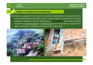 Mudanças Climáticas
e Resiliência Urbana
Nas cidades, a população mais vulnerável aos desastres socioambientais é a população de baixa
renda, desasistida pelo poder público, devido à omissão do Estado na execução de uma política
habitacional consistente. Deve ser lembrado que a vulnerabilidade possui duas dimensões
inseparáveis: a dimensão espacial e a dimensão social, pois trata não apenas da exposição aos
riscos, mas também na capacidade de reação (ALVES; OJIMA, 2008).
cidades e desastres socioambientais
www.correio24horas.com.br/noticias/detalhes/detalhes-1/artigo/chuva-traz-de-volta-risco-de-deslizamentos-para-quem-mora-nas-encostas-em-salvador/
http://cienciahoje.uol.com.br/colunas/terra-em-transe/fatalidade-ou-desleixo
 