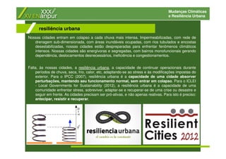 Mudanças Climáticas
e Resiliência Urbana
Nossas cidades entram em colapso a cada chuva mais intensa. Impermeabilizadas, com rede de
drenagem sub-dimensionada, com áreas inundáveis ocupadas, com rios tubulados e encostas
desestabilizadas, nossas cidades estão despreparadas para enfrentar fenômenos climáticos
intensos. Nossas cidades são energívoras e segregadas, com bairros monofuncionais gerando
dependência, deslocamentos desnecessários, ineficiência e congestionamentos.
Falta, às nossas cidades, a resiliência urbana, a capacidade de continuar operacionais durante
períodos de chuva, seca, frio, calor, etc, adaptando-se ao stress e às modificações impostas do
exterior. Para o IPCC (2007), resiliência urbana é a capacidade de uma cidade absorver
perturbações, mantendo seu funcionamento normal, sem entrar em colapso. Para o ICLEI
- Local Governments for Sustainability (2012), a resiliência urbana é a capacidade de uma
comunidade enfrentar stress, sobreviver, adaptar-se e recuperar-se de uma crise ou desastre e
seguir em frente. As cidades precisam ser pró-ativas, e não apenas reativas. Para isto é preciso:
antecipar, resistir e recuperar.
resiliência urbana
 