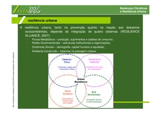 Mudanças Climáticas
e Resiliência Urbana
A resiliência urbana, tanto na prevenção quanto na reação aos desastres
socioambientais, depende da integração de quatro sistemas (RESILIENCE
ALLIANCE, 2007):
· Fluxos Metabólicos – produção, suprimentos e cadeias de consumo;
· Redes Governamentais – estruturas institucionais e organizações;
· Dinâmicas Sociais – demografia, capital humano e equidade;
· Ambiente Construído – sistemas na paisagem urbana.
resiliência urbana
http://civicexplorer.wordpress.com/2010/04/01/social-ecological-urban-resilience/
 