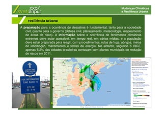 Mudanças Climáticas
e Resiliência Urbana
A preparação para a ocorrência de desastres é fundamental, tanto para a sociedade
civil, quanto para o governo (defesa civil, planejamento, meteorologia, mapeamento
de áreas de risco). A informação sobre a ocorrência de fenômenos climáticos
extremos deve estar acessível, em tempo real, em várias mídias, e a população
deve estar preparada para reagir, com procedimentos, rotas de fuga, abrigos, meios
de locomoção, mantimentos e fontes de energia. No entanto, segundo o IBGE,
apenas 6,2% das cidades brasileiras contavam com planos municipais de redução
de riscos em 2011.
resiliência urbana
 