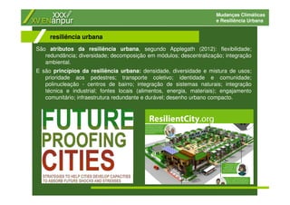 Mudanças Climáticas
e Resiliência Urbana
São atributos da resiliência urbana, segundo Applegath (2012): flexibilidade;
redundância; diversidade; decomposição em módulos; descentralização; integração
ambiental.
E são princípios da resiliência urbana: densidade, diversidade e mistura de usos;
prioridade aos pedestres; transporte coletivo; identidade e comunidade;
polinucleação - centros de bairro; integração de sistemas naturais; integração
técnica e industrial; fontes locais (alimentos, energia, materiais); engajamento
comunitário; infraestrutura redundante e durável; desenho urbano compacto.
resiliência urbana
 
