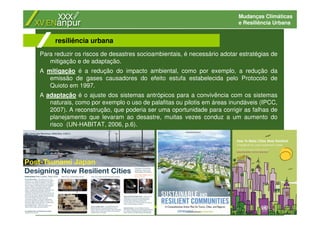 Mudanças Climáticas
e Resiliência Urbana
Para reduzir os riscos de desastres socioambientais, é necessário adotar estratégias de
mitigação e de adaptação.
A mitigação é a redução do impacto ambiental, como por exemplo, a redução da
emissão de gases causadores do efeito estufa estabelecida pelo Protocolo de
Quioto em 1997.
A adaptação é o ajuste dos sistemas antrópicos para a convivência com os sistemas
naturais, como por exemplo o uso de palafitas ou pilotis em áreas inundáveis (IPCC,
2007). A reconstrução, que poderia ser uma oportunidade para corrigir as falhas de
planejamento que levaram ao desastre, muitas vezes conduz a um aumento do
risco (UN-HABITAT, 2006, p.6).
resiliência urbana
 