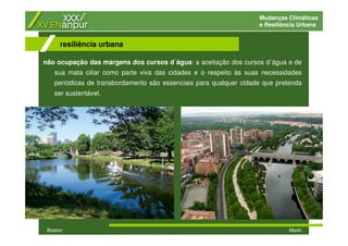 Mudanças Climáticas
e Resiliência Urbana
não ocupação das margens dos cursos d´água: a aceitação dos cursos d´água e de
sua mata ciliar como parte viva das cidades e o respeito às suas necessidades
periódicas de transbordamento são essenciais para qualquer cidade que pretenda
ser sustentável.
resiliência urbana
Boston Madri
 