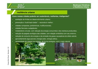 Mudanças Climáticas
e Resiliência Urbana
resiliência urbana
ParqueMontRoyal-Montreal-CA
Como nossas cidades poderão ser sustentáveis, resilientes, inteligentes?
• aceitação de limites ao desenvolvimento urbano;
• prevenção e “build back better” – reconstruir melhor;
• cidades compactas, policêntricas, multifuncionais;
• cidades flexíveis e adaptáveis;
• metabolismo circular, com redução da energia consumida e dos resíduos produzidos;
• redução da pegada ecológica das cidades, com relação simbiótica com seu entorno;
• redução do consumo de energia e da emissão de gases causadores do efeito estufa;
• aproveitamento água pluvial, energia solar, energia eólica;
• necessidade de integrar as cidades, de forma sinérgica, com o meio natural.
 