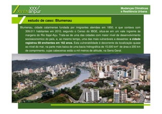 Mudanças Climáticas
e Resiliência Urbana
Blumenau, cidade catarinense fundada por imigrantes alemães em 1850, e que contava com
309.011 habitantes em 2010, segundo o Censo do IBGE, situa-se em um vale íngreme às
margens do Rio Itajaí-Açu. Trata-se de uma das cidades com maior nível de desenvolvimento
socioeconomico do país, e, ao mesmo tempo, uma das mais vulneráveis a desastres: a cidade
registrou 69 enchentes em 162 anos. Esta vulnerabilidade é decorrente da localização quase
ao nível do mar, na parte mais baixa de uma bacia hidrográfica de 15.000 km2 de área e 200 km
de comprimento, cujas cabeceiras estão a mil metros de altitude, na Serra Geral.
estudo de caso: Blumenau
 