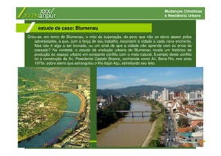 Mudanças Climáticas
e Resiliência Urbana
Criou-se, em torno de Blumenau, o mito da superação, do povo que não se deixa abater pelas
adversidades, e que, com a força de seu trabalho, reconstrói a cidade a cada nova enchente.
Mas isto é algo a ser louvado, ou um sinal de que a cidade não aprende com os erros do
passado? Na verdade, o estudo da evolução urbana de Blumenau revela um histórico de
produção do espaço urbano em constante conflito com o meio natural. Exemplo deste conflito
foi a construção da Av. Presidente Castelo Branco, conhecida como Av. Beira-Rio, nos anos
1970s, sobre aterro que estrangulou o Rio Itajaí-Açu, estreitando seu leito.
estudo de caso: Blumenau
 