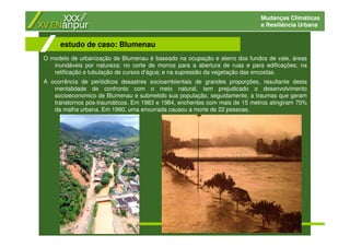Mudanças Climáticas
e Resiliência Urbana
O modelo de urbanização de Blumenau é baseado na ocupação e aterro dos fundos de vale, áreas
inundáveis por natureza; no corte de morros para a abertura de ruas e para edificações; na
retificação e tubulação de cursos d’água; e na supressão da vegetação das encostas.
A ocorrência de periódicos desastres socioambientais de grandes proporções, resultante desta
mentalidade de confronto com o meio natural, tem prejudicado o desenvolvimento
socioeconomico de Blumenau e submetido sua população, seguidamente, a traumas que geram
transtornos pós-traumáticos. Em 1983 e 1984, enchentes com mais de 15 metros atingiram 70%
da malha urbana. Em 1990, uma enxurrada causou a morte de 22 pessoas.
estudo de caso: Blumenau
 