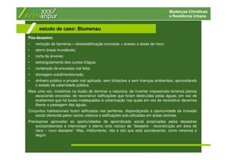 Mudanças Climáticas
e Resiliência Urbana
Pós-desastre:
• remoção de barreiras = desestabilização encostas + acesso a áreas de risco;
• aterro áreas inundáveis;
• corte de árvores;
• estrangulamento dos cursos d’água;
• contenção de encostas mal feita;
• drenagem subdimensionada;
• dinheiro público e privado mal aplicado, sem licitações e sem licenças ambientais, aproveitando
o estado de calamidade pública.
Mais uma vez, insistimos na ilusão de dominar a natureza; de inventar impossíveis terrenos planos
escavando encostas; de reconstruir edificações que foram destruídas pelas águas; em vez de
aceitarmos que há locais inadequados à urbanização nos quais em vez de reconstruir devemos
liberar a passagem das águas.
Conjuntos habitacionais foram edificados nas periferias, disperdiçando a oportunidade de inclusão
social oferecida pelos vazios urbanos e edificações sub-utilizadas em áreas centrais.
Precisamos aproveitar as oportunidades de aprendizado social propiciadas pelos desastres
socioambientais e interromper o eterno ciclo vicioso de ”desastre - reconstrução em área de
risco – novo desastre”. Mas, infelizmente, não é isto que está acontecendo, como veremos a
seguir.
estudo de caso: Blumenau
 