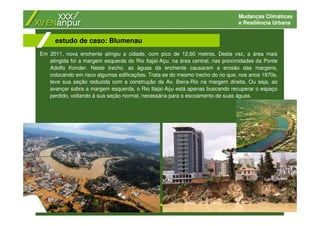 Mudanças Climáticas
e Resiliência Urbana
Em 2011, nova enchente atingiu a cidade, com pico de 12,60 metros. Desta vez, a área mais
atingida foi a margem esquerda do Rio Itajaí-Açu, na área central, nas proximidades da Ponte
Adolfo Konder. Neste trecho, as águas da enchente causaram a erosão das margens,
colocando em risco algumas edificações. Trata-se do mesmo trecho do rio que, nos anos 1970s,
teve sua seção reduzida com a construção da Av. Beira-Rio na margem direita. Ou seja, ao
avançar sobra a margem esquerda, o Rio Itajaí-Açu está apenas buscando recuperar o espaço
perdido, voltando à sua seção normal, necessária para o escoamento de suas águas.
estudo de caso: Blumenau
 