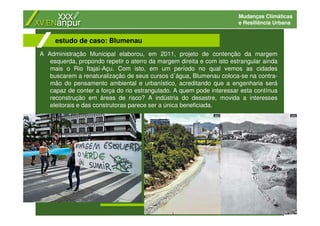 Mudanças Climáticas
e Resiliência Urbana
A Administração Municipal elaborou, em 2011, projeto de contenção da margem
esquerda, propondo repetir o aterro da margem direita e com isto estrangular ainda
mais o Rio Itajaí-Açu. Com isto, em um período no qual vemos as cidades
buscarem a renaturalização de seus cursos d´água, Blumenau coloca-se na contra-
mão do pensamento ambiental e urbanístico, acreditando que a engenharia será
capaz de conter a força do rio estrangulado. A quem pode interessar esta contínua
reconstrução em áreas de risco? A indústria do desastre, movida a interesses
eleitorais e das construtoras parece ser a única beneficiada.
estudo de caso: Blumenau
 