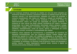Mudanças Climáticas
e Resiliência Urbana
Com as mudanças climáticas colocando as cidades em risco de serem atingidas por
fenômenos climáticos extremos, precisamos repensar os padrões atuais de uso dos
recursos naturais e de desenvolvimento, baseados em modos de produção e
consumo insustentáveis. Isto implica em repensar a relação da sociedade e seu
produto, a cidade, com o meio natural, aceitando a existência de limites ao
desenvolvimento urbano em função da capacidade de suporte ambiental. A
presença do meio natural nas áreas urbanas manifesta-se em matas e encostas
preservadas, rios e lagos renaturalizados, arborização urbana, parques e praças,
qualificando o espaço urbano e tornando-o mais apto a enfrentar as mudanças
climáticas. Desmatamentos, cortes de morros, aterros e retificações de cursos
d´água, ao contrário, aumentam a vulnerabilidade das cidades.
A resiliência urbana depende de reconhecermos a possibilidade de ocorrência de
desastres socioambientais, para que possamos preparar nossas cidades para
enfrentá-los, quando for o caso, com medidas de adaptação; e, se possível, evitá-
los ou minimizá-los por meio de medidas mitigatórias. A forma das cidades, sua
infraestrutura, serviços e instituições, e as interações socioeconômicas envolvendo
a sociedade, as empresas e os diversos níveis de governo, devem ser planejados e
geridos visando o melhor desempenho possível antes, durante e depois da
ocorrência de eventos climáticos extremos.
conclusão
 