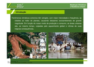 Mudanças Climáticas
e Resiliência Urbana
Fenômenos climáticos extremos têm atingido, com maior intensidade e frequência, as
cidades ao redor do planeta, causando desastres socioambientais de grande
magnitude. Em função do nosso modo de produção e consumo, as áreas urbanas
são, ao mesmo tempo, culpadas pelo aquecimento global e vítimas de suas
trágicas consequências.
introdução
2011 - Nova Friburgo - RJ
www.boston.com/bigpicture/2011/01/landslides_in_brazil.html
 