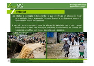 Mudanças Climáticas
e Resiliência Urbana
Nas cidades, a população de baixa renda é a que encontra-se em situação de maior
vulnerabilidade, devido à ocupação de áreas de risco, e em função de sua menor
capacidade de reação aos desastres.
A exclusão social e o antagonismo da relação da sociedade com o meio natural
potencializam o efeito das mudanças climáticas, transformando as cidades em
verdadeiras armadilhas com imenso potencial para o desastre.
introdução
2011 - Teresópolis - RJ
www.boston.com/bigpicture/2011/01/landslides_in_brazil.html
2012 - Haiti - Hurricane/Super Storm Sandy
www.csmonitor.com/World/Latest-News-Wires/2012/1026/Hurricane-Sandy-tears-through-Bahamas-weakens-to-Cat.-1
 
