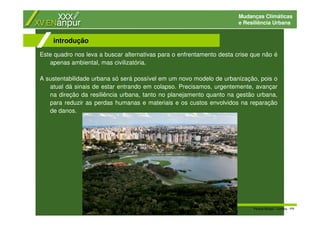 Mudanças Climáticas
e Resiliência Urbana
Este quadro nos leva a buscar alternativas para o enfrentamento desta crise que não é
apenas ambiental, mas civilizatória.
A sustentabilidade urbana só será possível em um novo modelo de urbanização, pois o
atual dá sinais de estar entrando em colapso. Precisamos, urgentemente, avançar
na direção da resiliência urbana, tanto no planejamento quanto na gestão urbana,
para reduzir as perdas humanas e materiais e os custos envolvidos na reparação
de danos.
introdução
Parque Barigui - Curitiba - PR
 