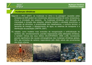 Mudanças Climáticas
e Resiliência Urbana
Segundo o IPCC (2007), as mudanças no clima e na paisagem causadas pelas
emissões de GEE podem ser irreversíveis, alterando padrões de vento, temperatura,
chuva e circulação dos oceanos. As mudanças climáticas, com alteração da
intensidade e duração das estações, afetarão também a atividade econômica, a
produção de alimentos, a produtividade dos trabalhadores, o conforto térmico, a
demanda de energia, o abastecimento de água, os sistemas de transporte e a
distribuição da população (UNFPA, 2007).
As cidades, como modelos mais evoluídos de reorganização e artificialização do
território, são, simultaneamente, grandes responsáveis pelas alterações climáticas,
e também vítimas dos seus efeitos (ALCOFORADO, 2009, p.58). Constituindo
parcela significativa das causas antropogênicas das mudanças climáticas globais,
80% das emissões de carbono responsáveis pelo efeito estufa são provenientes
das áreas urbanas.
mudanças climáticas
 