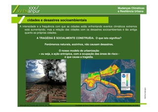 Mudanças Climáticas
e Resiliência Urbana
A intensidade e a frequência com que as cidades estão enfrentando eventos climáticos extremos
está aumentando, mas a relação das cidades com os desastres socioambientais é tão antiga
quanto as próprias cidades.
cidades e desastres socioambientais
katrina.noaa.gov
destruição de Pompéia pelo Vesúvio, em 79d.C inundação de Nova Orleans, quando o furacão Katrina destruiu o sistema de diques, em 2005
A TRAGÉDIA É SOCIALMENTE CONSTRUÍDA. O que isto significa?
Fenômenos naturais, sozinhos, não causam desastres.
O nosso modelo de urbanização
– ou seja, a ação antrópica, com a ocupação das áreas de risco -
é que causa a tragédia.
 