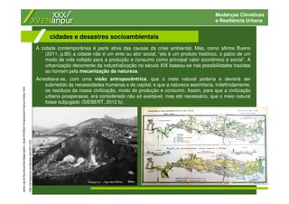 Mudanças Climáticas
e Resiliência Urbana
A cidade contemporânea é parte ativa das causas da crise ambiental. Mas, como afirma Bueno
(2011, p.85) a cidade não é um ente ou ator social, “ela é um produto histórico, o palco de um
modo de vida voltado para a produção e consumo como principal valor econômico e social”. A
urbanização decorrente da industrialização no século XIX baseou-se nas possibilidades trazidas
ao homem pela mecanização da natureza.
Acreditava-se, com uma visão antropocêntrica, que o meio natural poderia e deveria ser
submetido às necessidades humanas e do capital; e que a natureza assimilaria, indefinidamente,
os resíduos da nossa civilização, modo de produção e consumo. Assim, para que a civilização
urbana prosperasse, era considerado não só aceitável, mas até necessário, que o meio natural
fosse subjugado (SIEBERT, 2012 b).
cidades e desastres socioambientais
www.usp.br/fau/docentes/depprojeto/c_deak/CD/5bd/1rmsp/plans/h1saturn/index.html
http://terraypraxis.wordpress.com/2011/03/
 