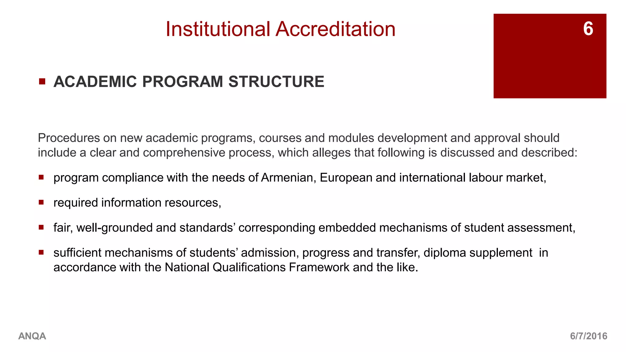 Institutional Accreditation
 ACADEMIC PROGRAM STRUCTURE
Procedures on new academic programs, courses and modules development and approval should
include a clear and comprehensive process, which alleges that following is discussed and described:
 program compliance with the needs of Armenian, European and international labour market,
 required information resources,
 fair, well-grounded and standards’ corresponding embedded mechanisms of student assessment,
 sufficient mechanisms of students’ admission, progress and transfer, diploma supplement in
accordance with the National Qualifications Framework and the like.
6/7/2016
6
ANQA
 