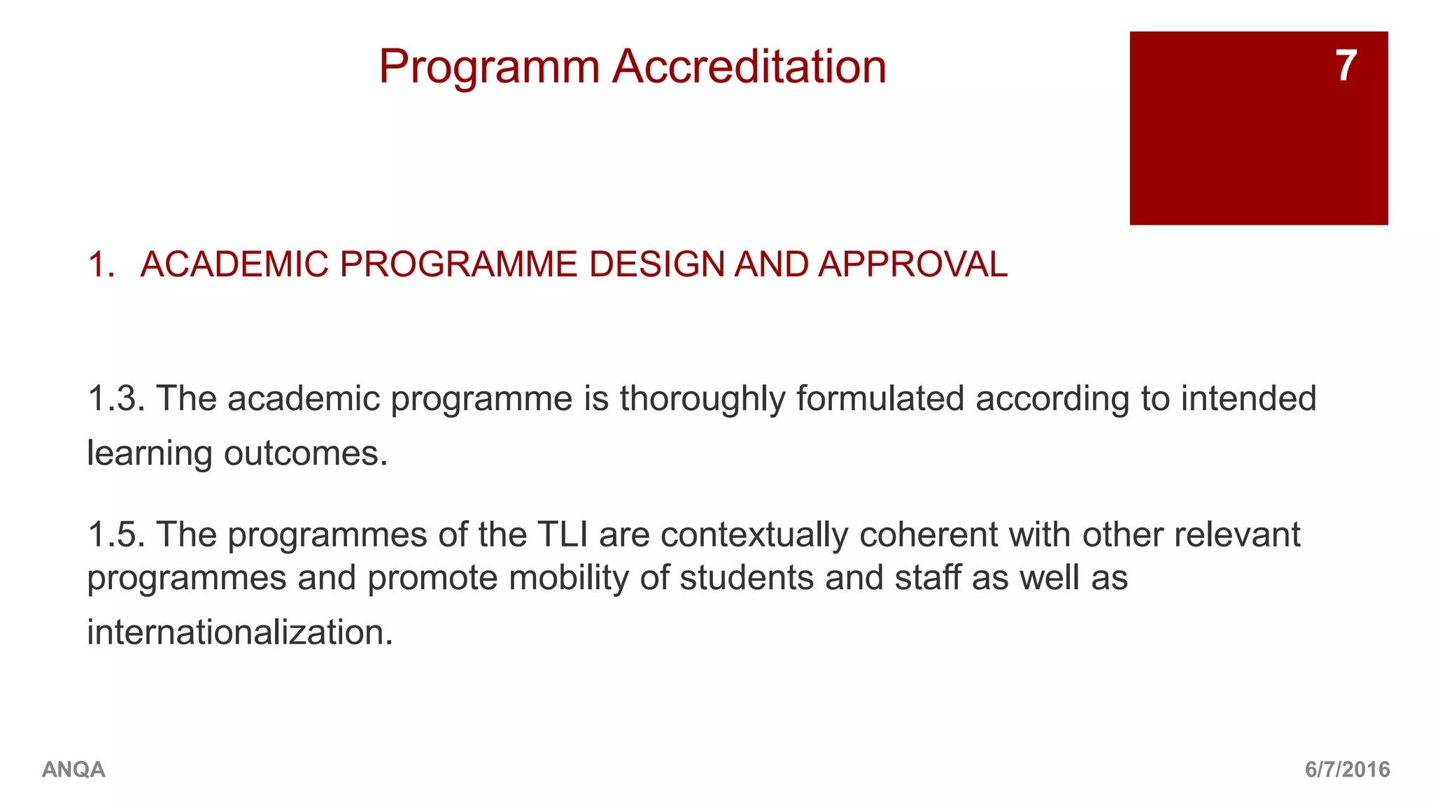 Programm Accreditation
1. ACADEMIC PROGRAMME DESIGN AND APPROVAL
1.3. The academic programme is thoroughly formulated according to intended
learning outcomes.
1.5. The programmes of the TLI are contextually coherent with other relevant
programmes and promote mobility of students and staff as well as
internationalization.
6/7/2016
7
ANQA
 