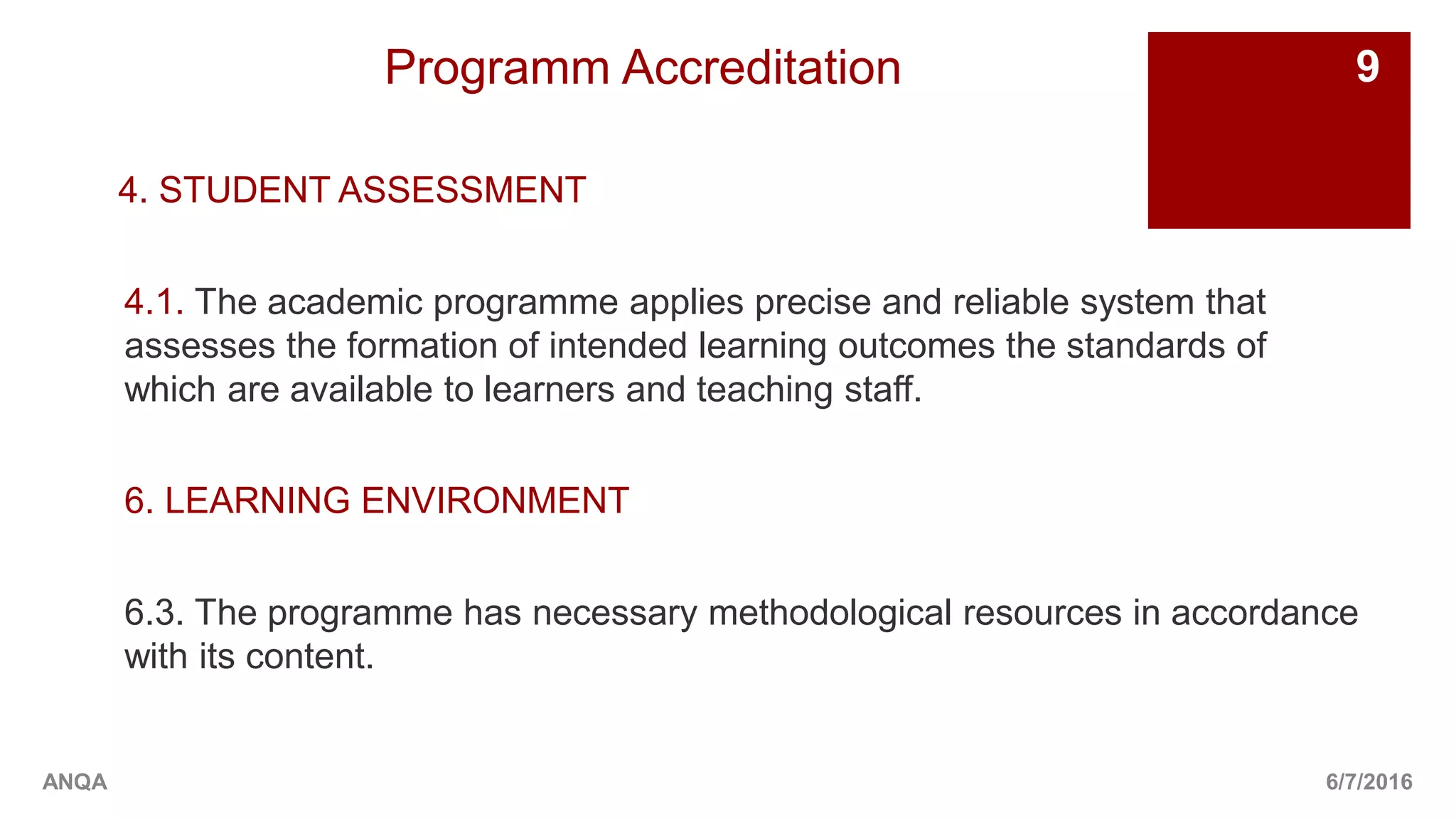 Programm Accreditation
4. STUDENT ASSESSMENT
4.1. The academic programme applies precise and reliable system that
assesses the formation of intended learning outcomes the standards of
which are available to learners and teaching staff.
6. LEARNING ENVIRONMENT
6.3. The programme has necessary methodological resources in accordance
with its content.
6/7/2016
9
ANQA
 