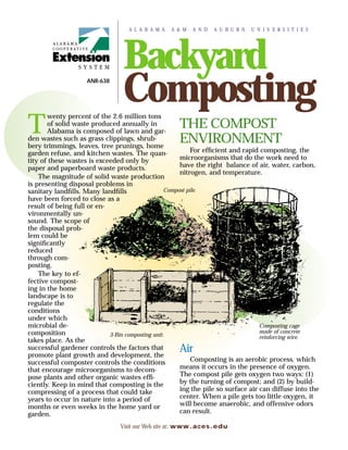 A L A B A M A   A & M   A N D   A U B U R N   U N I V E R S I T I E S




                                 Backyard
                    ANR-638


                                 Composting
       wenty percent of the 2.6 million tons

T      of solid waste produced annually in
       Alabama is composed of lawn and gar-
den wastes such as grass clippings, shrub-
                                                     THE COMPOST
                                                     ENVIRONMENT
bery trimmings, leaves, tree prunings, home
garden refuse, and kitchen wastes. The quan-               For efﬁcient and rapid composting, the
tity of these wastes is exceeded only by              microorganisms that do the work need to
paper and paperboard waste products.                  have the right balance of air, water, carbon,
                                                      nitrogen, and temperature.
    The magnitude of solid waste production
is presenting disposal problems in
sanitary landﬁlls. Many landﬁlls                 Compost pile.
have been forced to close as a
result of being full or en-
vironmentally un-
sound. The scope of
the disposal prob-
lem could be
signiﬁcantly
reduced
through com-
posting.
    The key to ef-
fective compost-
ing in the home
landscape is to
regulate the
conditions
under which
microbial de-                                                                     Composting cage
composition                                                                       made of concrete
                            3-Bin composting unit.                                reinforcing wire.
takes place. As the
successful gardener controls the factors that
promote plant growth and development, the
                                                     Air
successful composter controls the conditions               Composting is an aerobic process, which
that encourage microorganisms to decom-               means it occurs in the presence of oxygen.
pose plants and other organic wastes efﬁ-             The compost pile gets oxygen two ways: (1)
ciently. Keep in mind that composting is the          by the turning of compost; and (2) by build-
compressing of a process that could take              ing the pile so surface air can diffuse into the
years to occur in nature into a period of             center. When a pile gets too little oxygen, it
months or even weeks in the home yard or              will become anaerobic, and offensive odors
garden.                                               can result.

                                Visit our Web site at: www.aces.edu
 