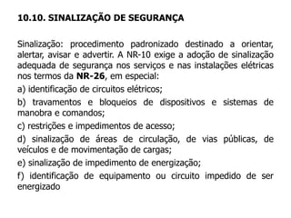 10.10. SINALIZAÇÃO DE SEGURANÇA
Sinalização: procedimento padronizado destinado a orientar,
alertar, avisar e advertir. A NR-10 exige a adoção de sinalização
adequada de segurança nos serviços e nas instalações elétricas
nos termos da NR-26, em especial:
a) identificação de circuitos elétricos;
b) travamentos e bloqueios de dispositivos e sistemas de
manobra e comandos;
c) restrições e impedimentos de acesso;
d) sinalização de áreas de circulação, de vias públicas, de
veículos e de movimentação de cargas;
e) sinalização de impedimento de energização;
f) identificação de equipamento ou circuito impedido de ser
energizado
 