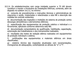 10.2.4. Os estabelecimentos com carga instalada superior a 75 kW devem
constituir e manter o Prontuário de Instalações Elétricas, contendo, além do
disposto no subitem 10.2.3, no mínimo:
a) conjunto de procedimentos e instruções técnicas e administrativas de
segurança e saúde, implantadas e relacionadas a esta NR e descrição das
medidas de controle existentes;
b) documentação das inspeções e medições do sistema de proteção contra
descargas atmosféricas e aterramentos elétricos;
c) especificação dos equipamentos de proteção coletiva e individual e o
ferramental, aplicáveis conforme determina esta NR;
d) documentação comprobatória da qualificação, habilitação, capacitação,
autorização dos trabalhadores e dos treinamentos realizados;
e) resultados dos testes de isolação elétrica realizados em equipamentos
de proteção individual e coletiva;
f) certificações dos equipamentos e materiais elétricos em áreas
classificadas;
g) relatório técnico das inspeções atualizadas com recomendações,
cronogramas de adequações, contemplando as alíneas de “a” a “f”.
 