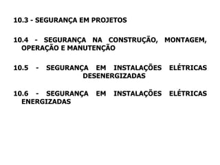 10.3 - SEGURANÇA EM PROJETOS
10.4 - SEGURANÇA NA CONSTRUÇÃO, MONTAGEM,
OPERAÇÃO E MANUTENÇÃO
10.5 - SEGURANÇA EM INSTALAÇÕES ELÉTRICAS
DESENERGIZADAS
10.6 - SEGURANÇA EM INSTALAÇÕES ELÉTRICAS
ENERGIZADAS
 