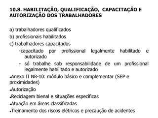 10.8. HABILITAÇÃO, QUALIFICAÇÃO, CAPACITAÇÃO E
AUTORIZAÇÃO DOS TRABALHADORES
a) trabalhadores qualificados
b) profissionais habilitados
c) trabalhadores capacitados
-capacitado por profissional legalmente habilitado e
autorizado
- só trabalhe sob responsabilidade de um profissional
legalmente habilitado e autorizado
Anexo II NR-10: módulo básico e complementar (SEP e
proximidades)
Autorização
Reciclagem bienal e situações específicas
Atuação em áreas classificadas
Treinamento dos riscos elétricos e precaução de acidentes
 