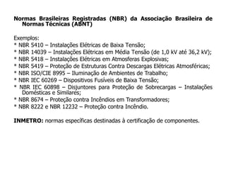 Normas Brasileiras Registradas (NBR) da Associação Brasileira de
Normas Técnicas (ABNT)
Exemplos:
* NBR 5410 – Instalações Elétricas de Baixa Tensão;
* NBR 14039 – Instalações Elétricas em Média Tensão (de 1,0 kV até 36,2 kV);
* NBR 5418 – Instalações Elétricas em Atmosferas Explosivas;
* NBR 5419 – Proteção de Estruturas Contra Descargas Elétricas Atmosféricas;
* NBR ISO/CIE 8995 – Iluminação de Ambientes de Trabalho;
* NBR IEC 60269 – Dispositivos Fusíveis de Baixa Tensão;
* NBR IEC 60898 – Disjuntores para Proteção de Sobrecargas – Instalações
Domésticas e Similares;
* NBR 8674 – Proteção contra Incêndios em Transformadores;
* NBR 8222 e NBR 12232 – Proteção contra Incêndio.
INMETRO: normas específicas destinadas à certificação de componentes.
 