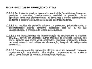 10.2.8 - MEDIDAS DE PROTEÇÃO COLETIVA
10.2.8.1 Em todos os serviços executados em instalações elétricas devem ser
previstas e adotadas, prioritariamente, medidas de proteção coletiva
aplicáveis, mediante procedimentos, às atividades a serem desenvolvidas,
de forma a garantir a segurança e a saúde dos trabalhadores.
10.2.8.2 As medidas de proteção coletiva compreendem, prioritariamente, a
desenergização elétrica conforme estabelece esta NR e, na sua
impossibilidade, o emprego de tensão de segurança.
10.2.8.2.1 Na impossibilidade de implementação do estabelecido no subitem
10.2.8.2., devem ser utilizadas outras medidas de proteção coletiva, tais
como: isolação das partes vivas, obstáculos, barreiras, sinalização, sistema
de seccionamento automático de alimentação, bloqueio do religamento
automático.
10.2.8.3 O aterramento das instalações elétricas deve ser executado conforme
regulamentação estabelecida pelos órgãos competentes e, na ausência
desta, deve atender às Normas Internacionais vigentes.
 