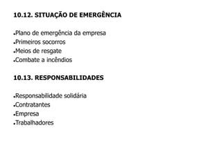 10.12. SITUAÇÃO DE EMERGÊNCIA
Plano de emergência da empresa
Primeiros socorros
Meios de resgate
Combate a incêndios
10.13. RESPONSABILIDADES
Responsabilidade solidária
Contratantes
Empresa
Trabalhadores
 