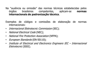Na “ausência ou omissão” das normas técnicas estabelecidas pelos
órgãos brasileiros competentes, aplicam-se normas
internacionais de padronização técnica.
Exemplos de códigos e comissões de elaboração de normas
internacionais:
• Internacional Eletrotecnic Commission (IEC);
• National Electrical Code (NEC);
• National Fire Protection Association (NFPA);
• European Standards (EN-50110);
• Institute of Electrical and Electronics Engineers IEC – Internacional
Eletrotecnic (IEEE).
 